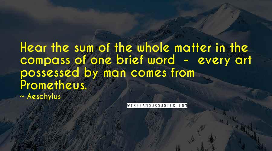 Aeschylus Quotes: Hear the sum of the whole matter in the compass of one brief word  -  every art possessed by man comes from Prometheus.