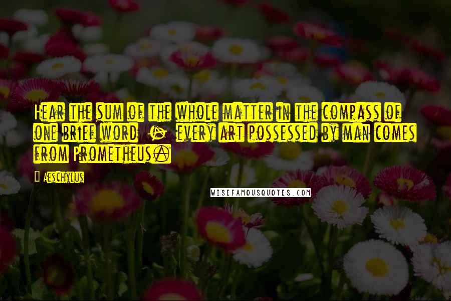Aeschylus Quotes: Hear the sum of the whole matter in the compass of one brief word  -  every art possessed by man comes from Prometheus.