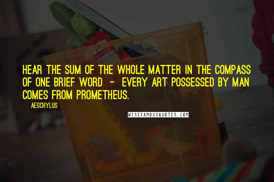 Aeschylus Quotes: Hear the sum of the whole matter in the compass of one brief word  -  every art possessed by man comes from Prometheus.