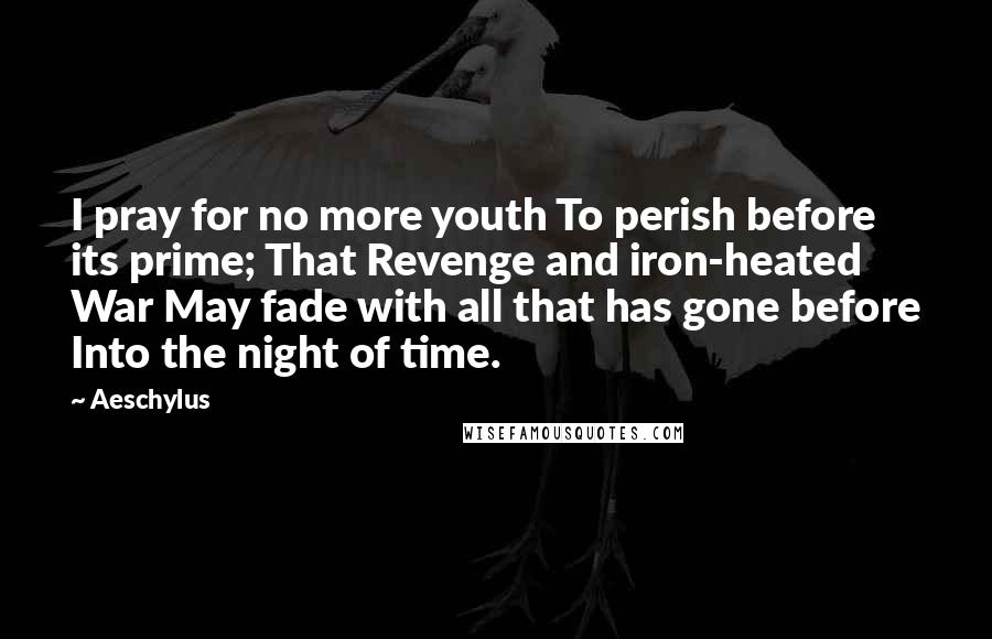 Aeschylus Quotes: I pray for no more youth To perish before its prime; That Revenge and iron-heated War May fade with all that has gone before Into the night of time.