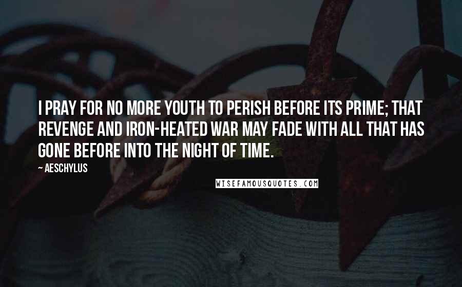 Aeschylus Quotes: I pray for no more youth To perish before its prime; That Revenge and iron-heated War May fade with all that has gone before Into the night of time.