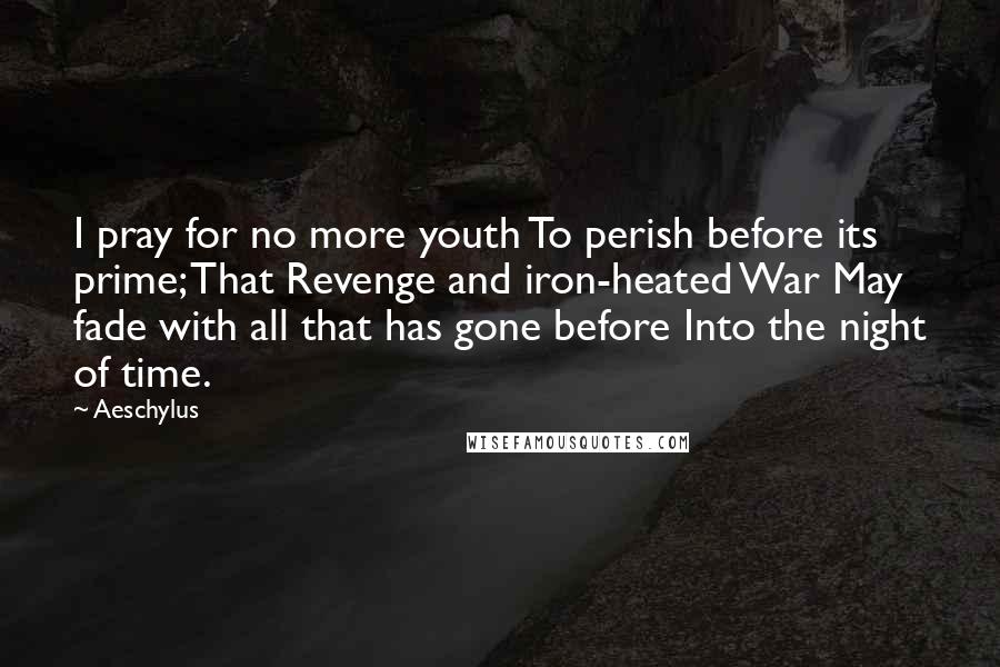 Aeschylus Quotes: I pray for no more youth To perish before its prime; That Revenge and iron-heated War May fade with all that has gone before Into the night of time.