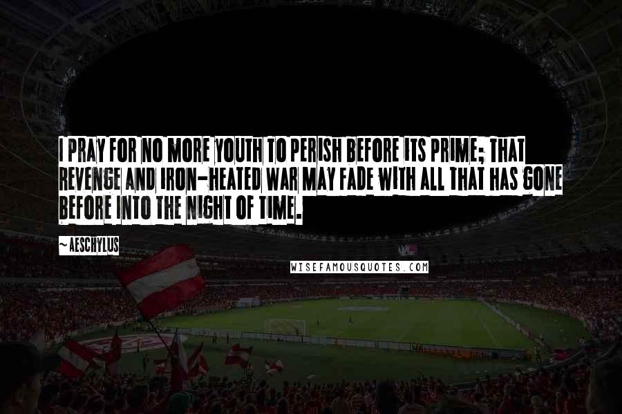 Aeschylus Quotes: I pray for no more youth To perish before its prime; That Revenge and iron-heated War May fade with all that has gone before Into the night of time.