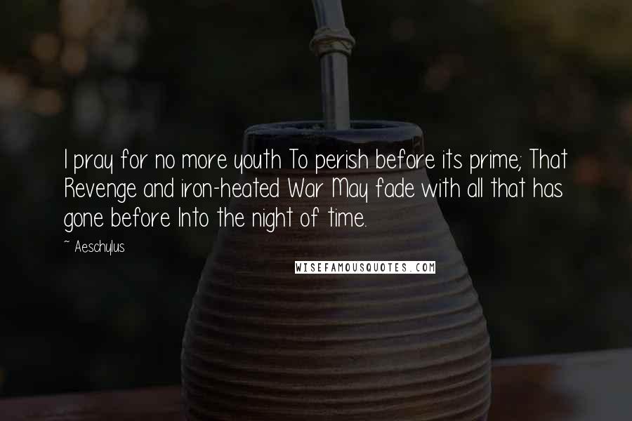 Aeschylus Quotes: I pray for no more youth To perish before its prime; That Revenge and iron-heated War May fade with all that has gone before Into the night of time.