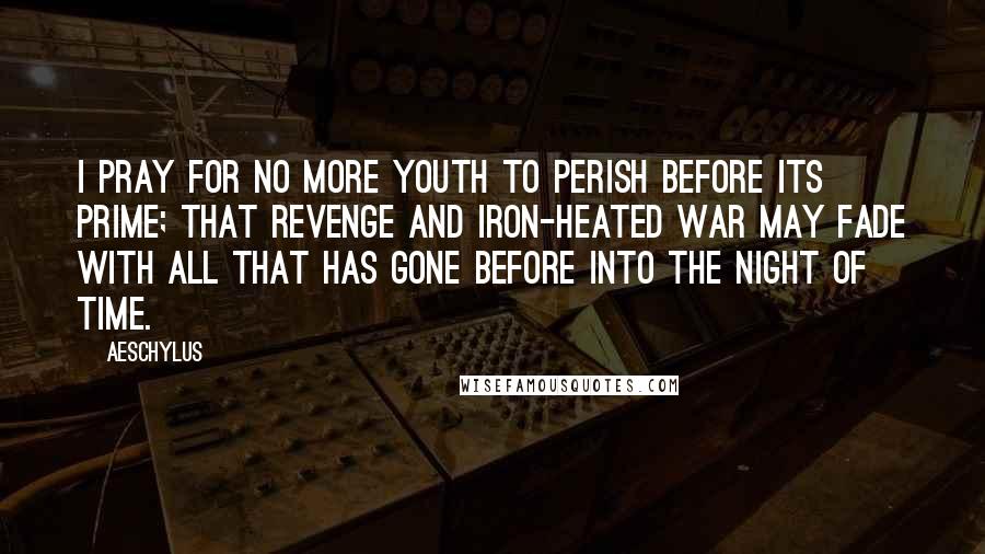 Aeschylus Quotes: I pray for no more youth To perish before its prime; That Revenge and iron-heated War May fade with all that has gone before Into the night of time.