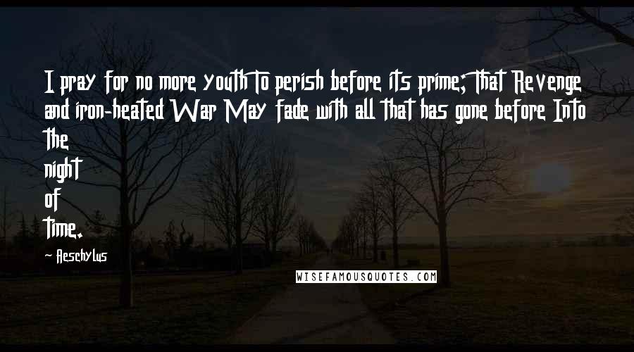 Aeschylus Quotes: I pray for no more youth To perish before its prime; That Revenge and iron-heated War May fade with all that has gone before Into the night of time.