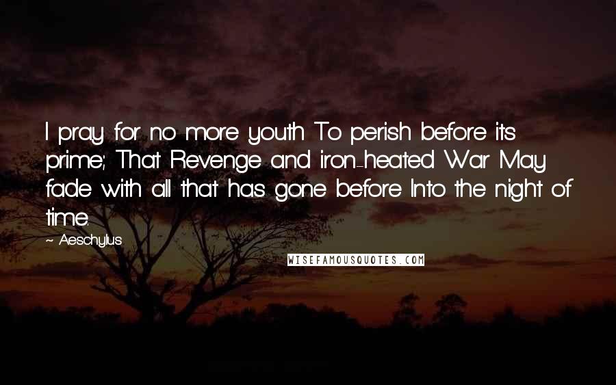 Aeschylus Quotes: I pray for no more youth To perish before its prime; That Revenge and iron-heated War May fade with all that has gone before Into the night of time.