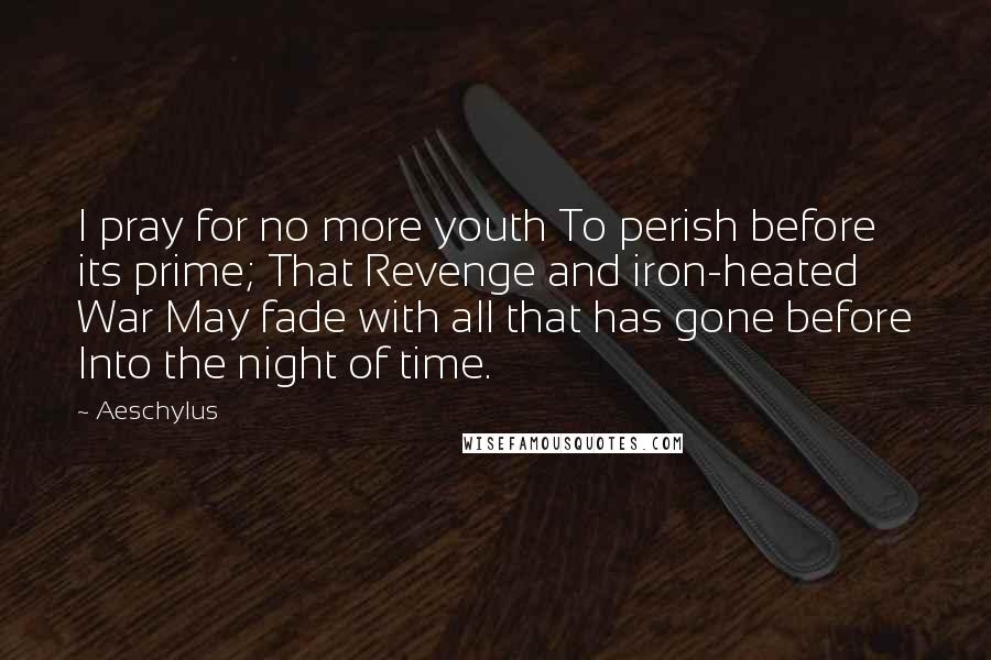 Aeschylus Quotes: I pray for no more youth To perish before its prime; That Revenge and iron-heated War May fade with all that has gone before Into the night of time.