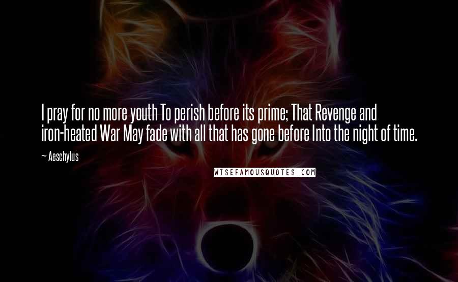 Aeschylus Quotes: I pray for no more youth To perish before its prime; That Revenge and iron-heated War May fade with all that has gone before Into the night of time.