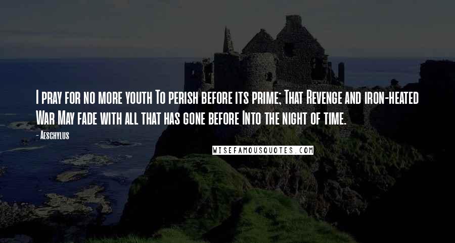 Aeschylus Quotes: I pray for no more youth To perish before its prime; That Revenge and iron-heated War May fade with all that has gone before Into the night of time.