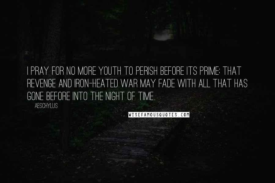 Aeschylus Quotes: I pray for no more youth To perish before its prime; That Revenge and iron-heated War May fade with all that has gone before Into the night of time.