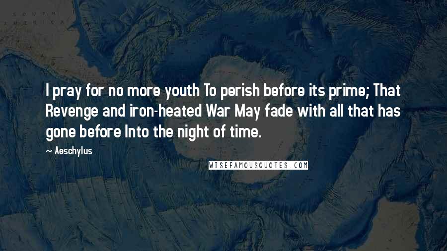 Aeschylus Quotes: I pray for no more youth To perish before its prime; That Revenge and iron-heated War May fade with all that has gone before Into the night of time.