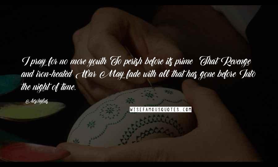 Aeschylus Quotes: I pray for no more youth To perish before its prime; That Revenge and iron-heated War May fade with all that has gone before Into the night of time.