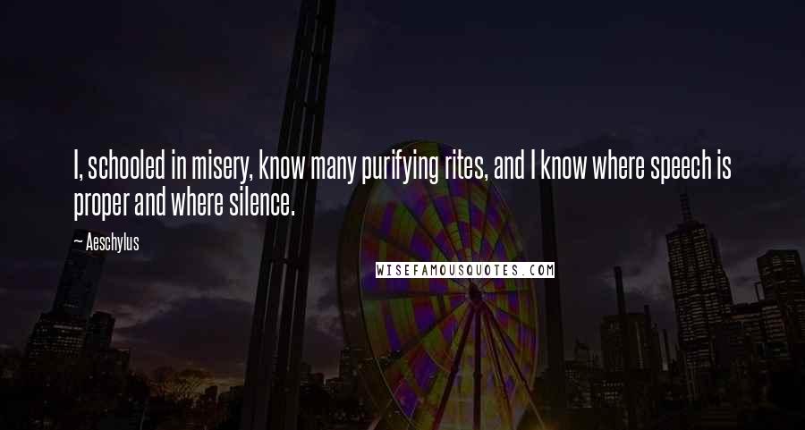 Aeschylus Quotes: I, schooled in misery, know many purifying rites, and I know where speech is proper and where silence.