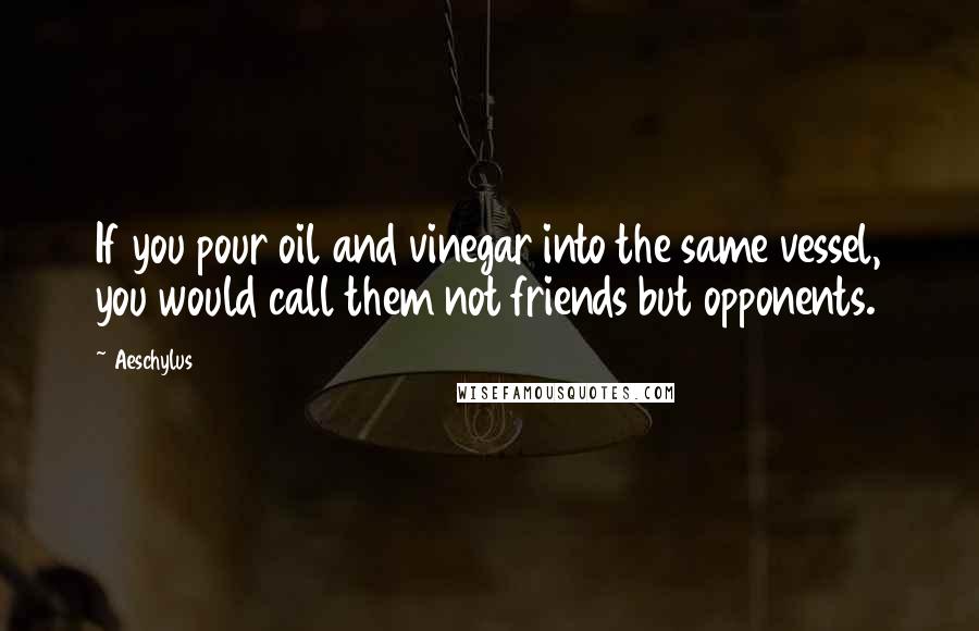 Aeschylus Quotes: If you pour oil and vinegar into the same vessel, you would call them not friends but opponents.