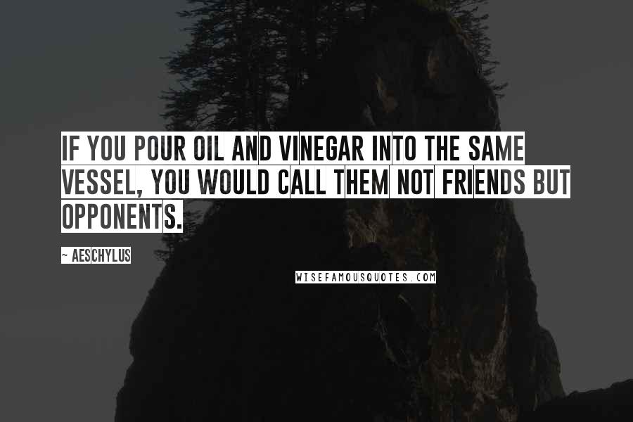 Aeschylus Quotes: If you pour oil and vinegar into the same vessel, you would call them not friends but opponents.