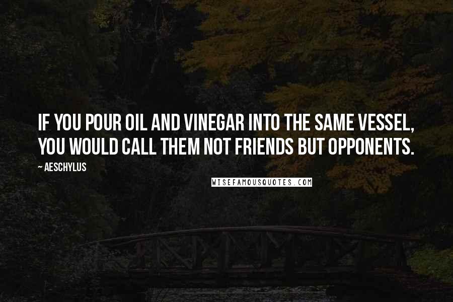 Aeschylus Quotes: If you pour oil and vinegar into the same vessel, you would call them not friends but opponents.