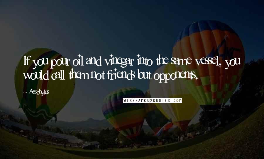 Aeschylus Quotes: If you pour oil and vinegar into the same vessel, you would call them not friends but opponents.