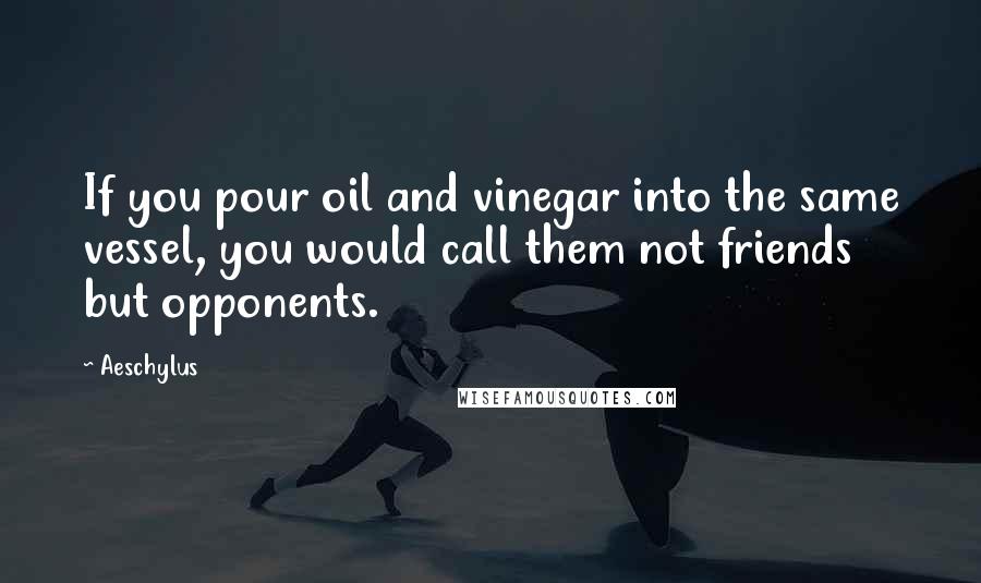 Aeschylus Quotes: If you pour oil and vinegar into the same vessel, you would call them not friends but opponents.