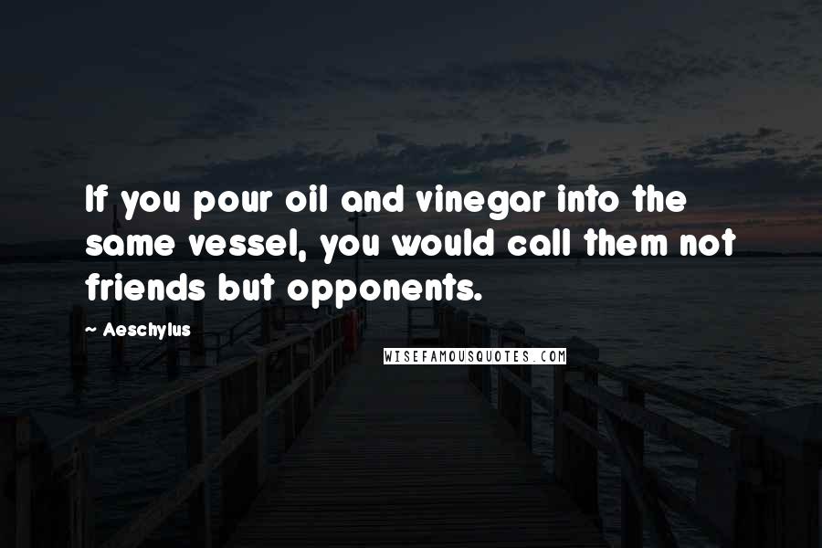 Aeschylus Quotes: If you pour oil and vinegar into the same vessel, you would call them not friends but opponents.