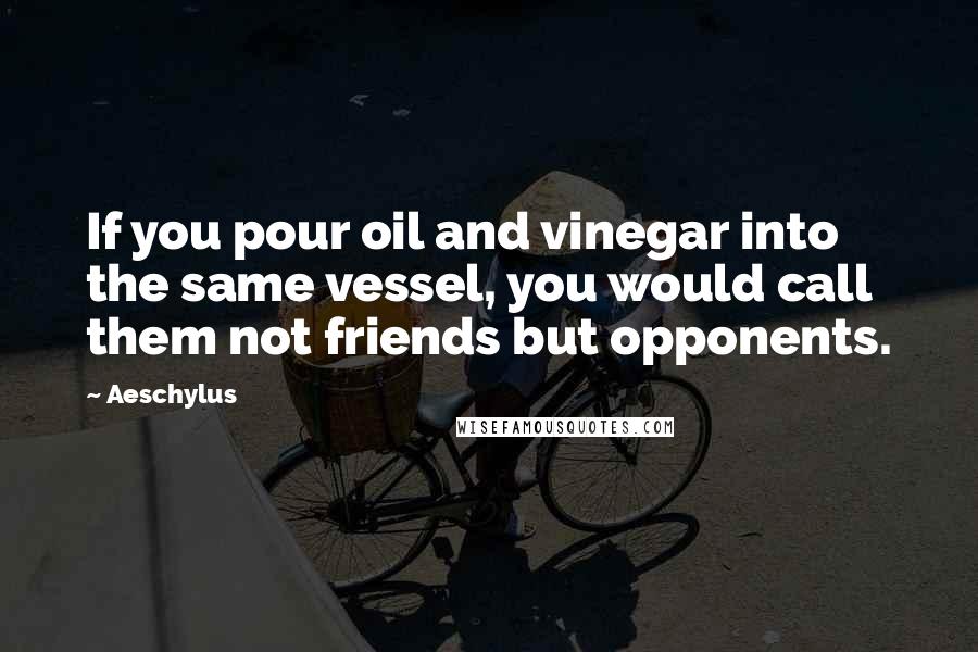 Aeschylus Quotes: If you pour oil and vinegar into the same vessel, you would call them not friends but opponents.