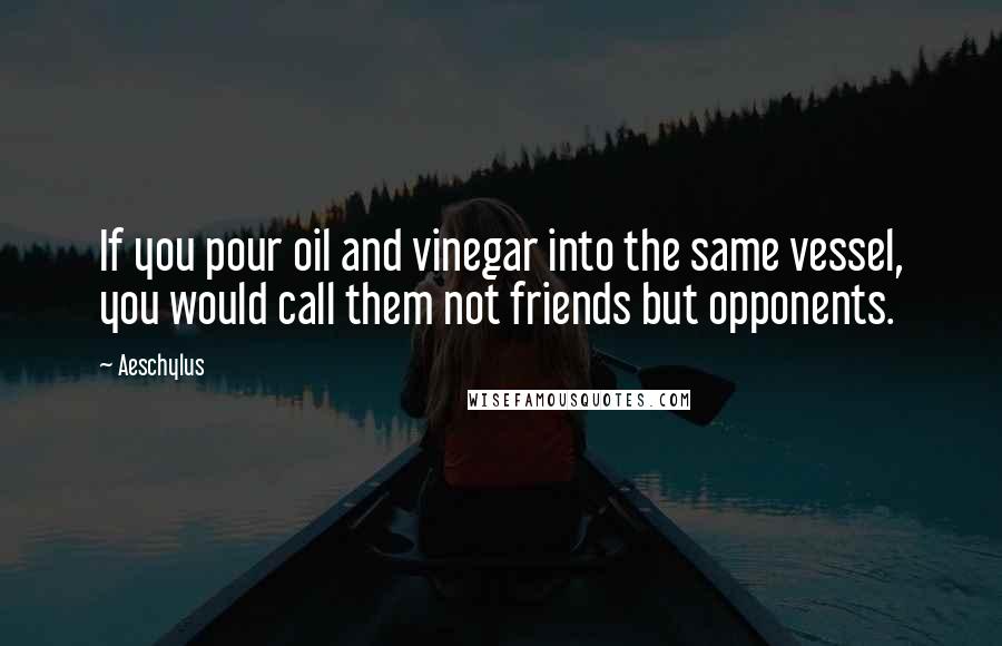 Aeschylus Quotes: If you pour oil and vinegar into the same vessel, you would call them not friends but opponents.