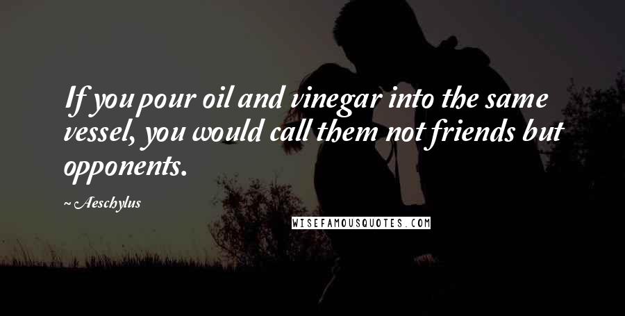 Aeschylus Quotes: If you pour oil and vinegar into the same vessel, you would call them not friends but opponents.