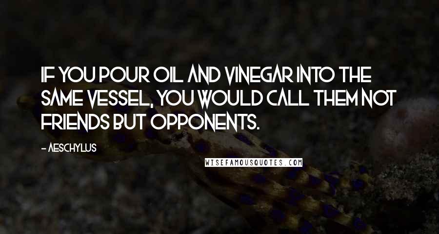 Aeschylus Quotes: If you pour oil and vinegar into the same vessel, you would call them not friends but opponents.