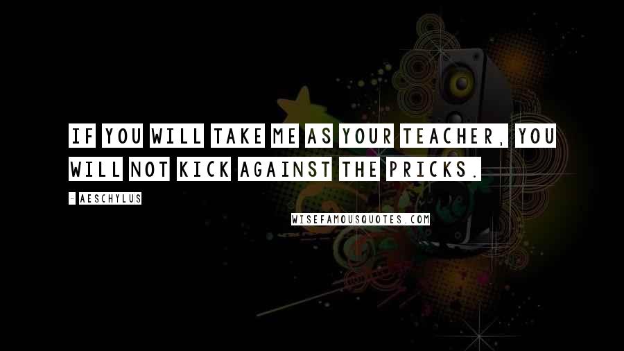 Aeschylus Quotes: If you will take me as your teacher, you will not kick against the pricks.