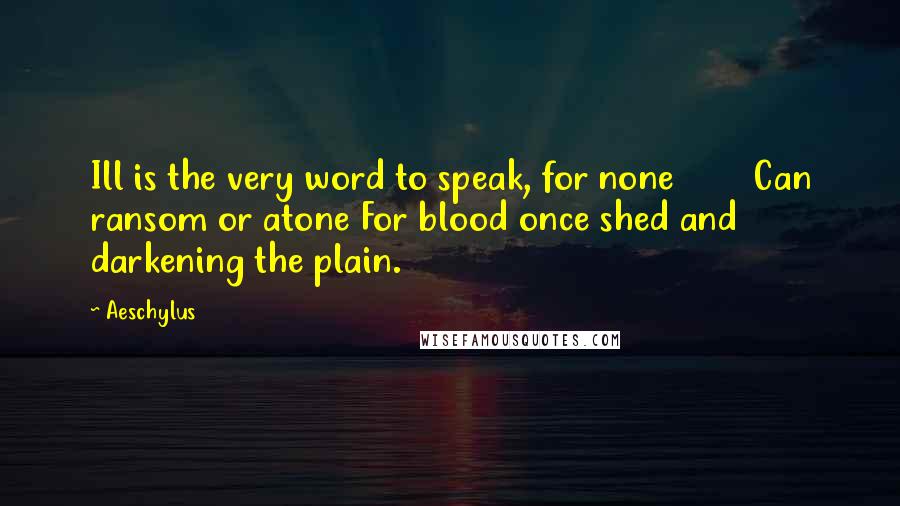Aeschylus Quotes: Ill is the very word to speak, for none Can ransom or atone For blood once shed and darkening the plain.