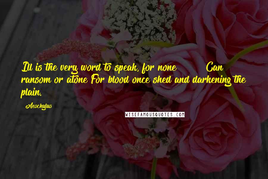 Aeschylus Quotes: Ill is the very word to speak, for none Can ransom or atone For blood once shed and darkening the plain.