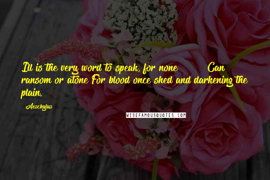 Aeschylus Quotes: Ill is the very word to speak, for none        Can ransom or atone For blood once shed and darkening the plain.