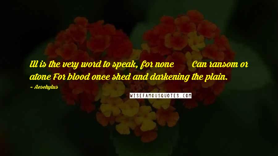 Aeschylus Quotes: Ill is the very word to speak, for none Can ransom or atone For blood once shed and darkening the plain.
