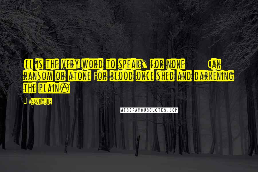 Aeschylus Quotes: Ill is the very word to speak, for none Can ransom or atone For blood once shed and darkening the plain.