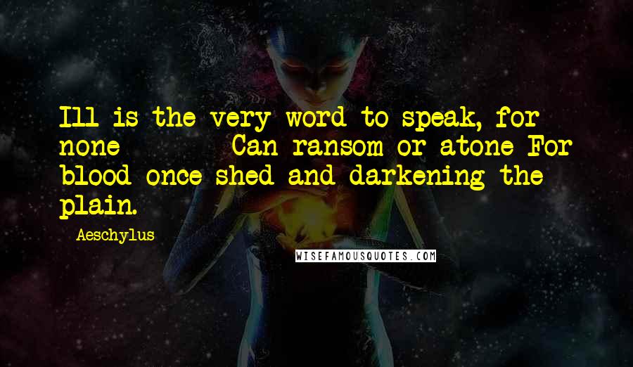 Aeschylus Quotes: Ill is the very word to speak, for none Can ransom or atone For blood once shed and darkening the plain.