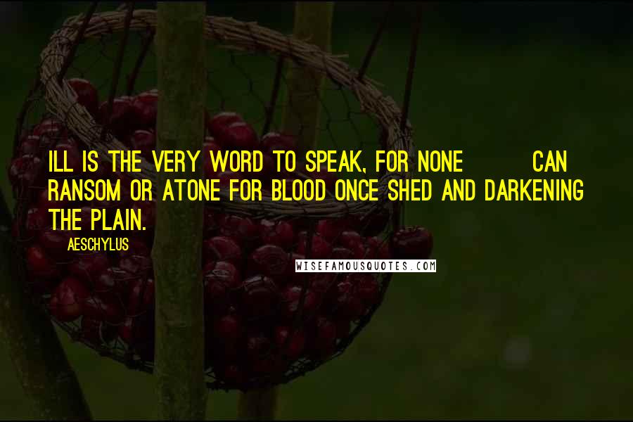 Aeschylus Quotes: Ill is the very word to speak, for none Can ransom or atone For blood once shed and darkening the plain.