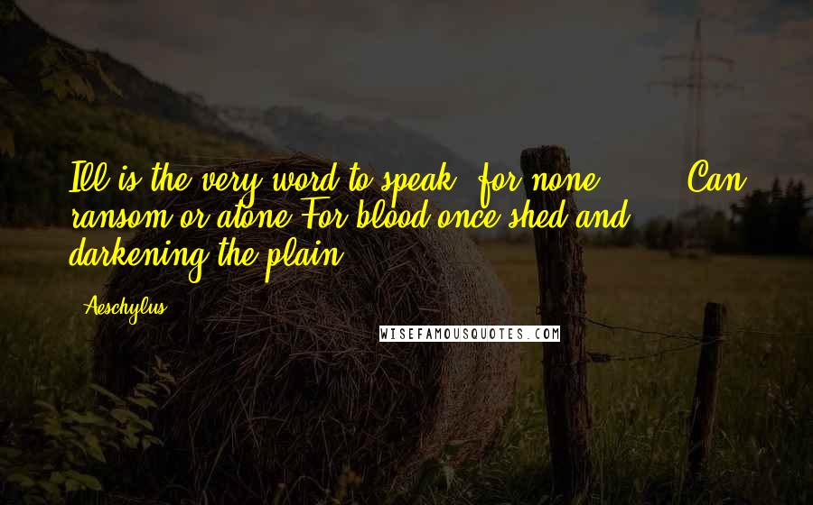Aeschylus Quotes: Ill is the very word to speak, for none Can ransom or atone For blood once shed and darkening the plain.
