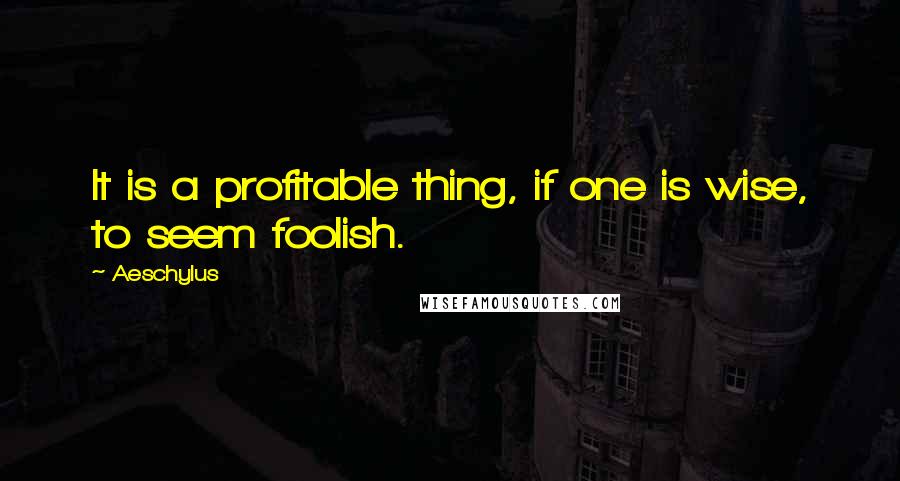Aeschylus Quotes: It is a profitable thing, if one is wise, to seem foolish.