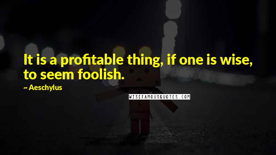Aeschylus Quotes: It is a profitable thing, if one is wise, to seem foolish.