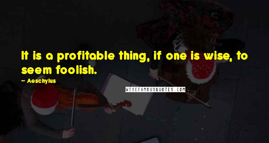 Aeschylus Quotes: It is a profitable thing, if one is wise, to seem foolish.