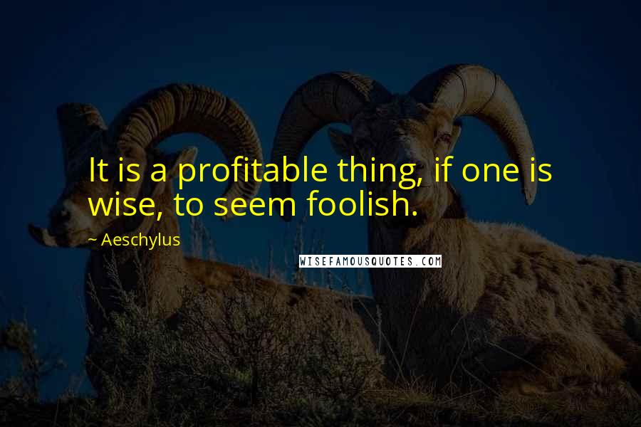 Aeschylus Quotes: It is a profitable thing, if one is wise, to seem foolish.