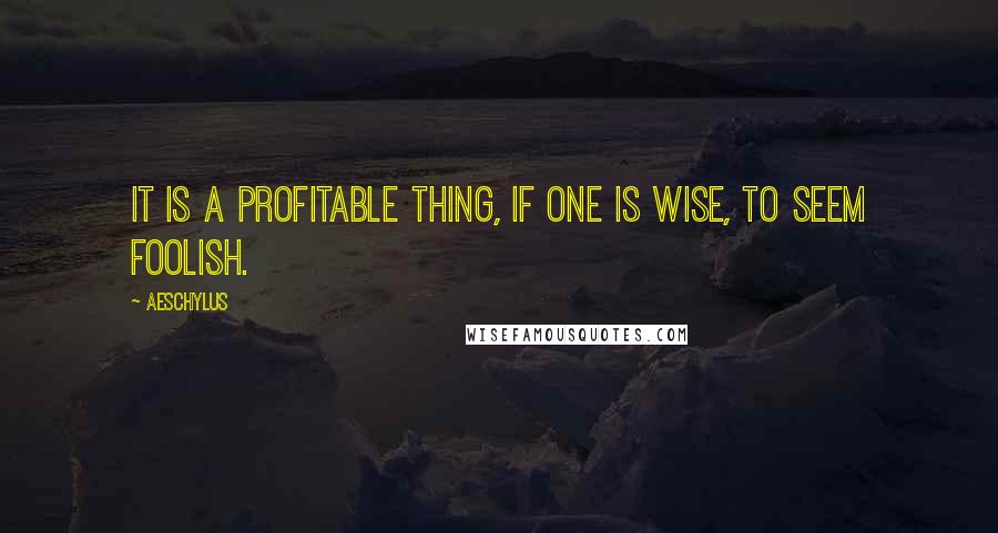 Aeschylus Quotes: It is a profitable thing, if one is wise, to seem foolish.
