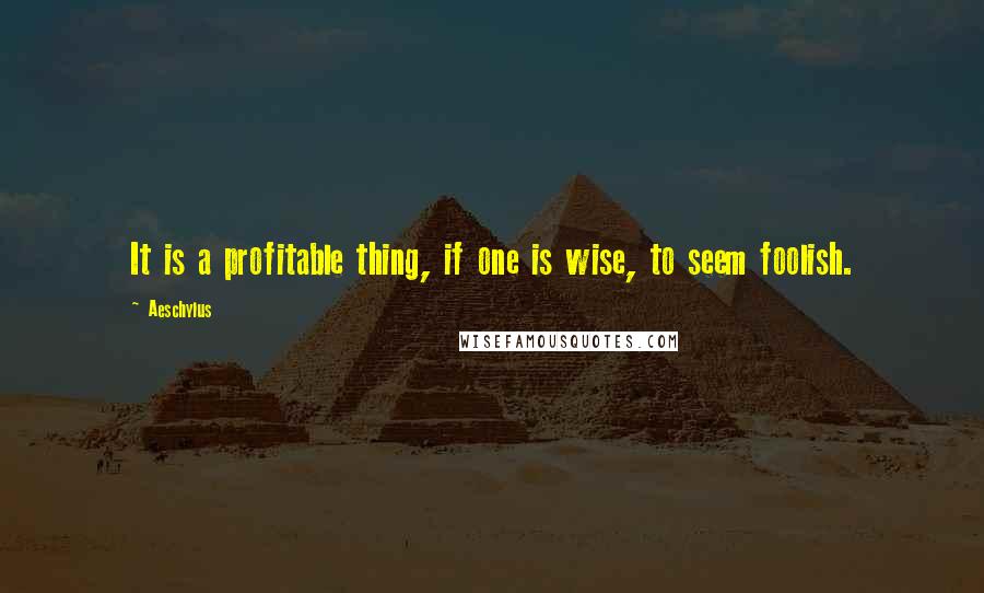 Aeschylus Quotes: It is a profitable thing, if one is wise, to seem foolish.