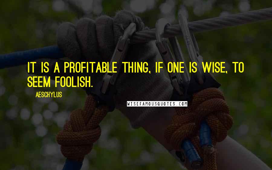 Aeschylus Quotes: It is a profitable thing, if one is wise, to seem foolish.