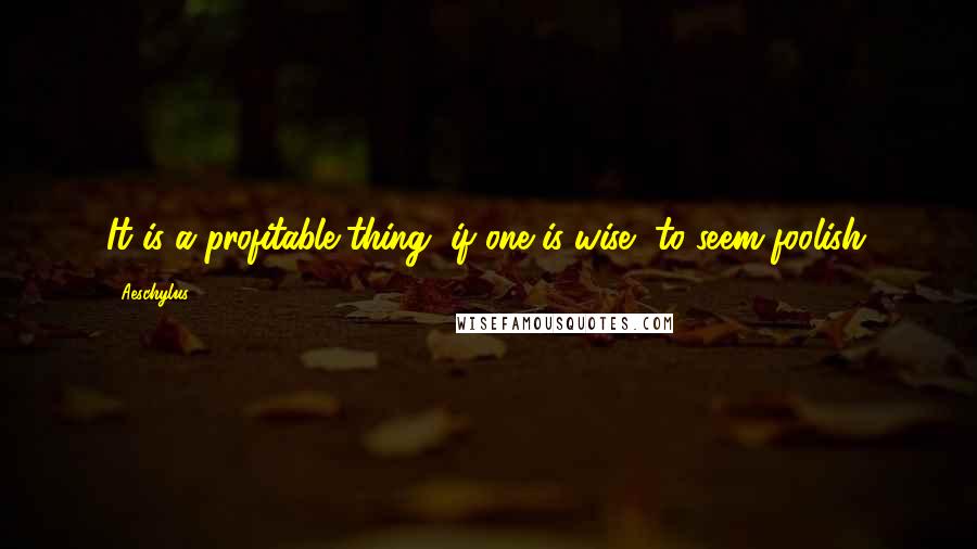 Aeschylus Quotes: It is a profitable thing, if one is wise, to seem foolish.