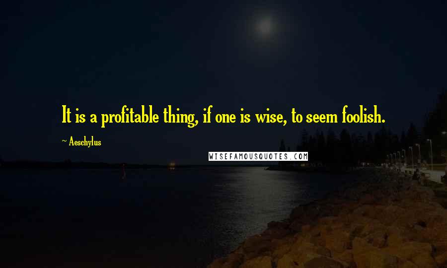Aeschylus Quotes: It is a profitable thing, if one is wise, to seem foolish.
