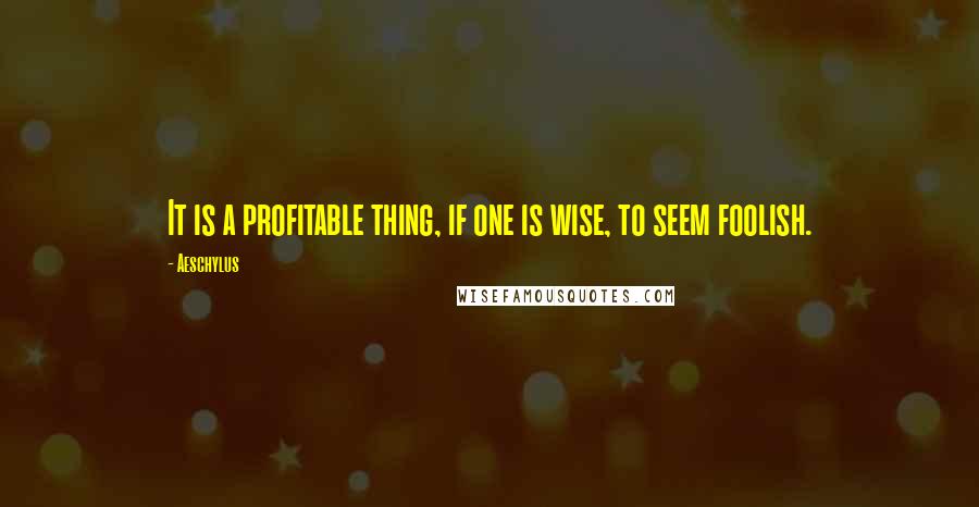 Aeschylus Quotes: It is a profitable thing, if one is wise, to seem foolish.