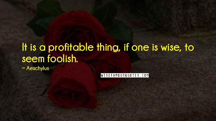 Aeschylus Quotes: It is a profitable thing, if one is wise, to seem foolish.
