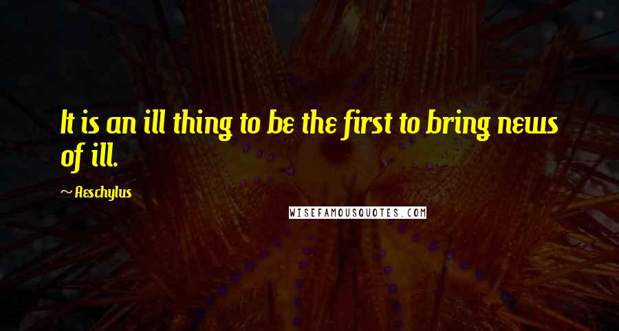 Aeschylus Quotes: It is an ill thing to be the first to bring news of ill.