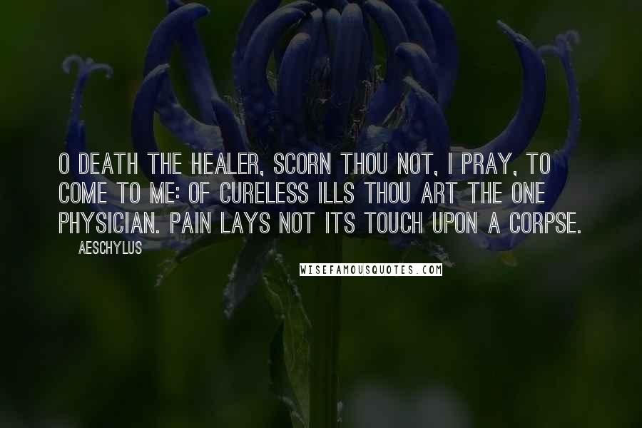 Aeschylus Quotes: O Death the Healer, scorn thou not, I pray, To come to me: of cureless ills thou art The one physician. Pain lays not its touch Upon a corpse.